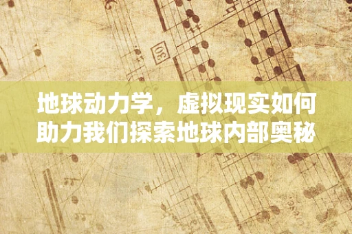 地球动力学，虚拟现实如何助力我们探索地球内部奥秘？