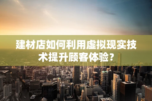 建材店如何利用虚拟现实技术提升顾客体验？