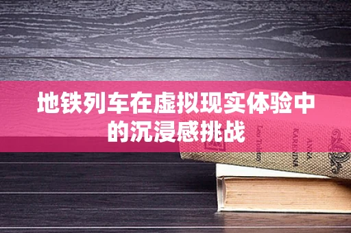 地铁列车在虚拟现实体验中的沉浸感挑战