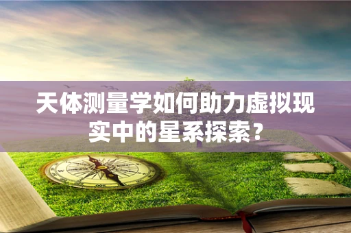 天体测量学如何助力虚拟现实中的星系探索？