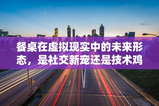 餐桌在虚拟现实中的未来形态，是社交新宠还是技术鸡肋？