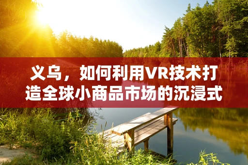 义乌，如何利用VR技术打造全球小商品市场的沉浸式体验？