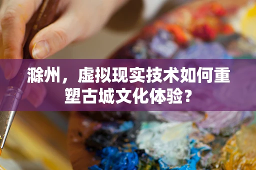 滁州，虚拟现实技术如何重塑古城文化体验？