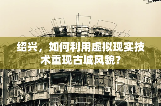 绍兴，如何利用虚拟现实技术重现古城风貌？