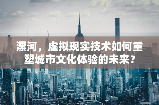 漯河，虚拟现实技术如何重塑城市文化体验的未来？