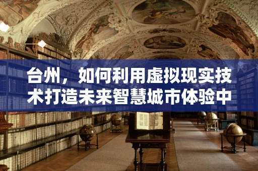 台州，如何利用虚拟现实技术打造未来智慧城市体验中心？