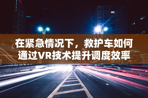 在紧急情况下，救护车如何通过VR技术提升调度效率与安全性？