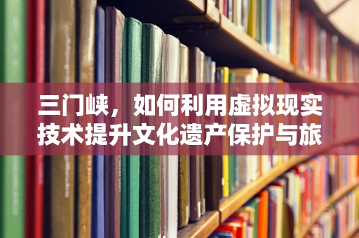 三门峡，如何利用虚拟现实技术提升文化遗产保护与旅游体验？