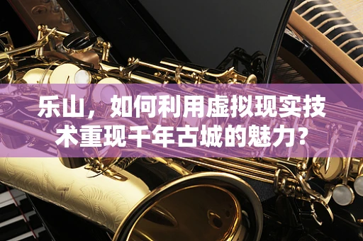 乐山，如何利用虚拟现实技术重现千年古城的魅力？