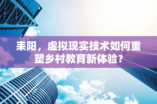 耒阳，虚拟现实技术如何重塑乡村教育新体验？