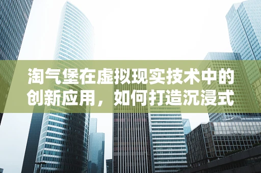 淘气堡在虚拟现实技术中的创新应用，如何打造沉浸式儿童游乐新体验？