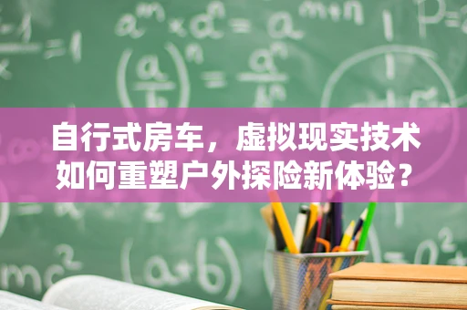 自行式房车，虚拟现实技术如何重塑户外探险新体验？