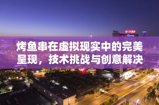 烤鱼串在虚拟现实中的完美呈现，技术挑战与创意解决方案