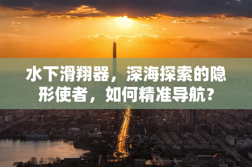 水下滑翔器，深海探索的隐形使者，如何精准导航？
