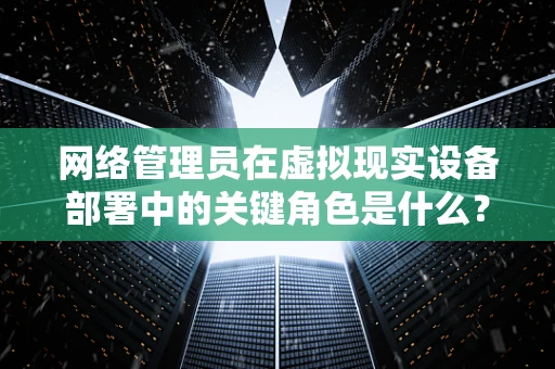 网络管理员在虚拟现实设备部署中的关键角色是什么？