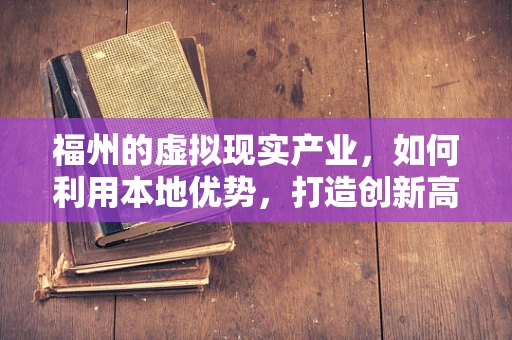 福州的虚拟现实产业，如何利用本地优势，打造创新高地？