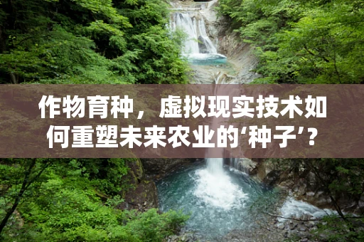 作物育种，虚拟现实技术如何重塑未来农业的‘种子’？