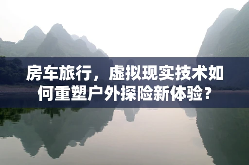 房车旅行，虚拟现实技术如何重塑户外探险新体验？