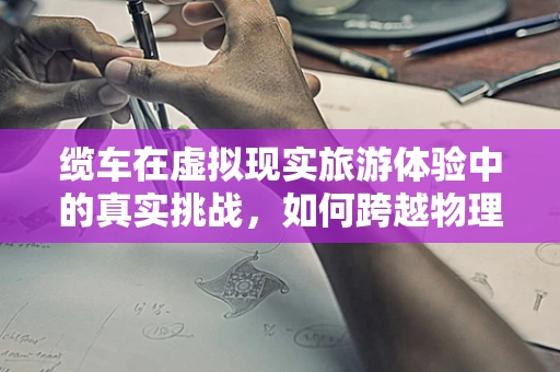 缆车在虚拟现实旅游体验中的真实挑战，如何跨越物理界限？