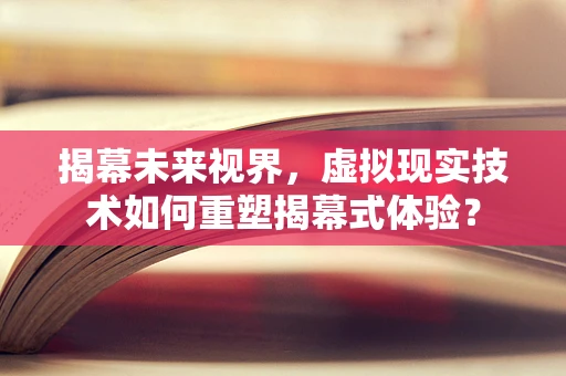揭幕未来视界，虚拟现实技术如何重塑揭幕式体验？