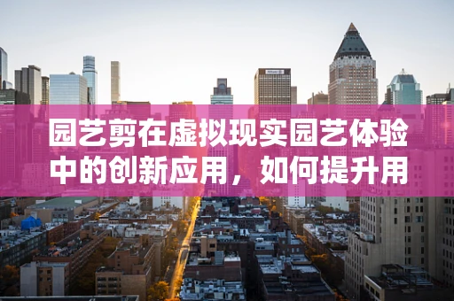 园艺剪在虚拟现实园艺体验中的创新应用，如何提升用户体验？