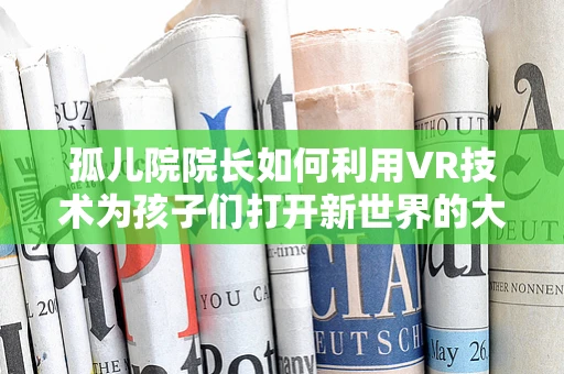 孤儿院院长如何利用VR技术为孩子们打开新世界的大门？