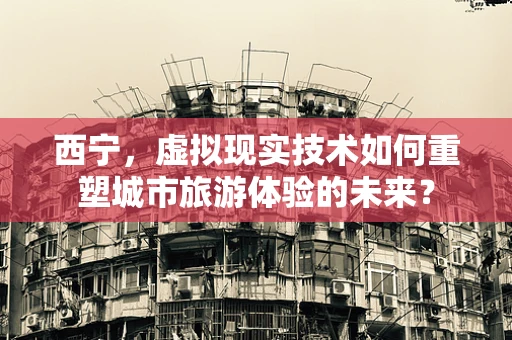 西宁，虚拟现实技术如何重塑城市旅游体验的未来？