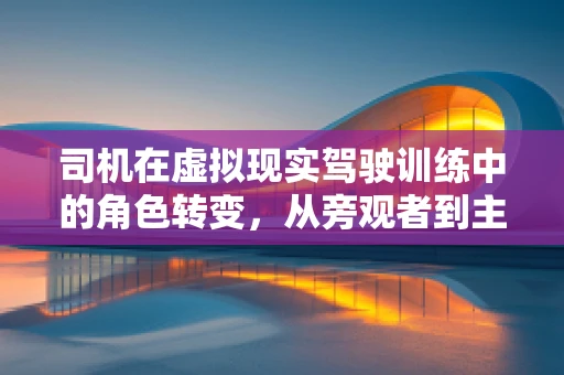 司机在虚拟现实驾驶训练中的角色转变，从旁观者到主导者