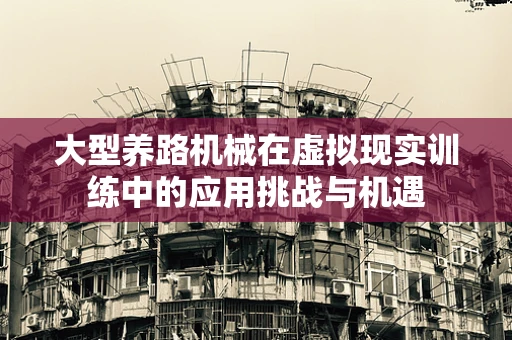大型养路机械在虚拟现实训练中的应用挑战与机遇