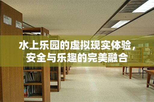 水上乐园的虚拟现实体验，安全与乐趣的完美融合