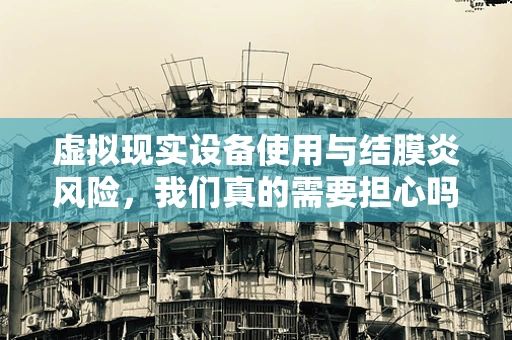 虚拟现实设备使用与结膜炎风险，我们真的需要担心吗？