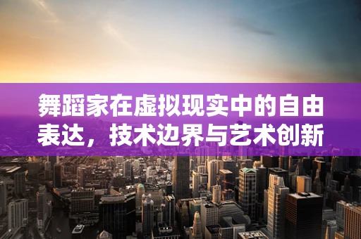 舞蹈家在虚拟现实中的自由表达，技术边界与艺术创新的碰撞