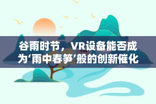 谷雨时节，VR设备能否成为‘雨中春笋’般的创新催化剂？