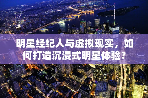 明星经纪人与虚拟现实，如何打造沉浸式明星体验？