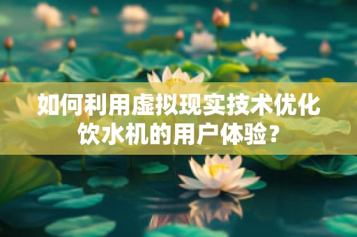 如何利用虚拟现实技术优化饮水机的用户体验？