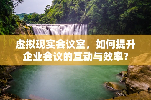 虚拟现实会议室，如何提升企业会议的互动与效率？