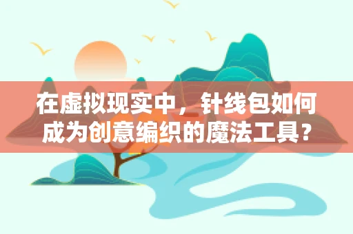 在虚拟现实中，针线包如何成为创意编织的魔法工具？