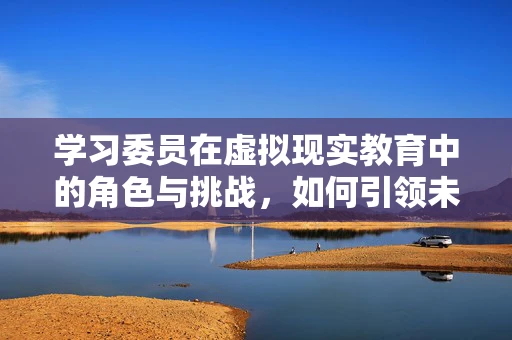 学习委员在虚拟现实教育中的角色与挑战，如何引领未来学习潮流？