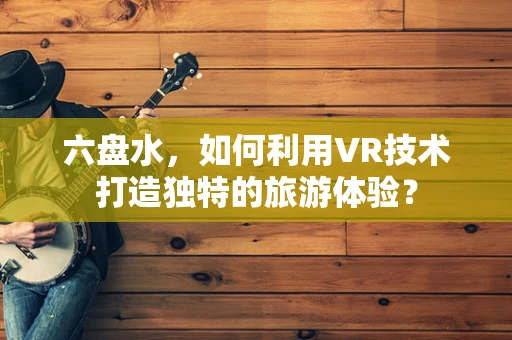 六盘水，如何利用VR技术打造独特的旅游体验？