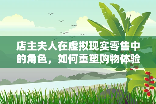 店主夫人在虚拟现实零售中的角色，如何重塑购物体验？