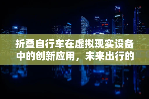 折叠自行车在虚拟现实设备中的创新应用，未来出行的虚拟体验新纪元？