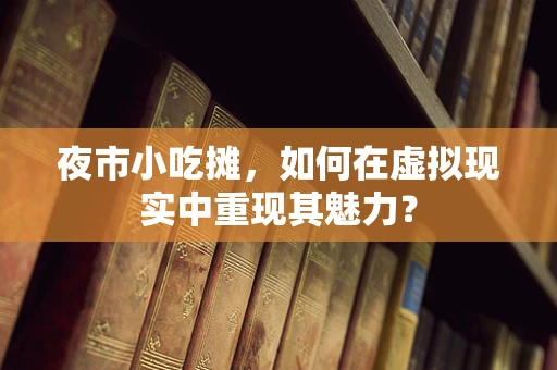 夜市小吃摊，如何在虚拟现实中重现其魅力？