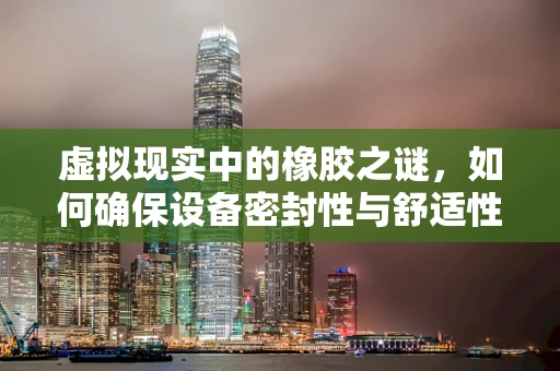 虚拟现实中的橡胶之谜，如何确保设备密封性与舒适性的完美结合？