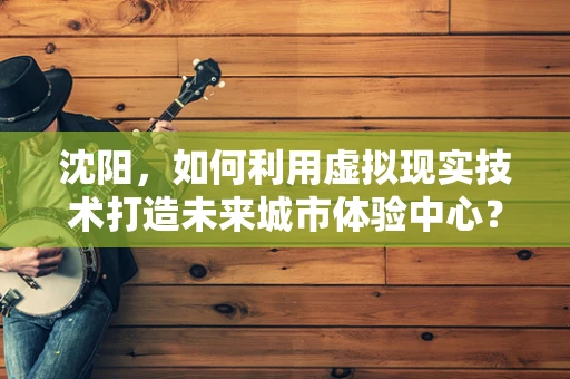 沈阳，如何利用虚拟现实技术打造未来城市体验中心？