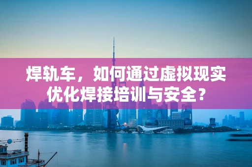焊轨车，如何通过虚拟现实优化焊接培训与安全？