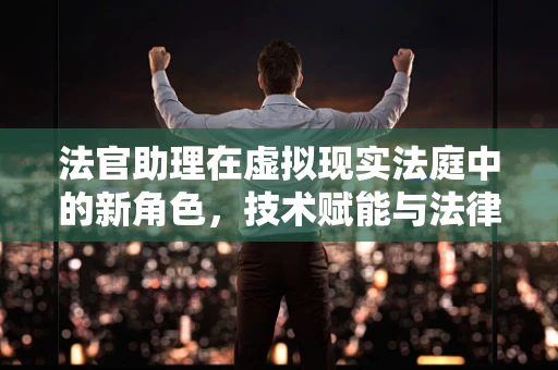 法官助理在虚拟现实法庭中的新角色，技术赋能与法律实践的融合