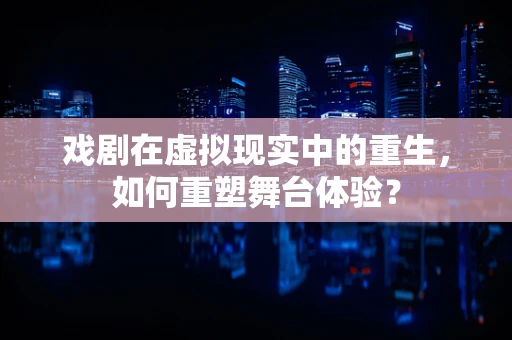戏剧在虚拟现实中的重生，如何重塑舞台体验？