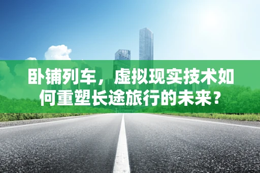 卧铺列车，虚拟现实技术如何重塑长途旅行的未来？
