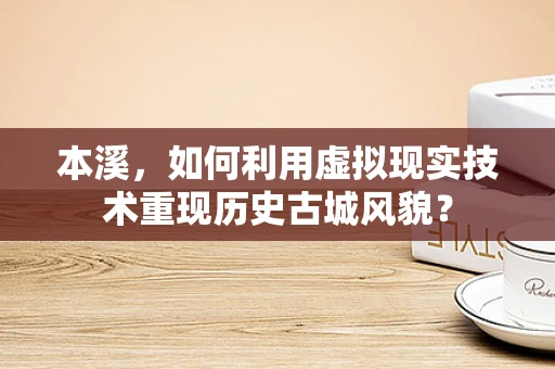 本溪，如何利用虚拟现实技术重现历史古城风貌？