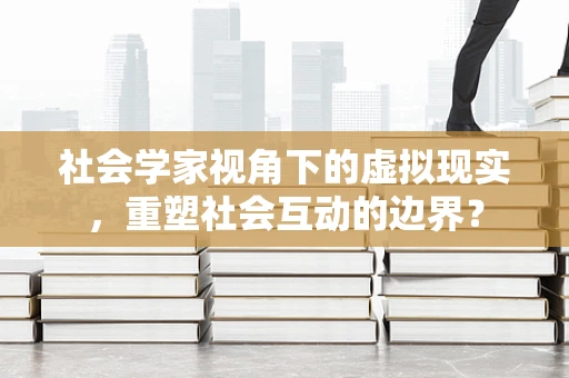 社会学家视角下的虚拟现实，重塑社会互动的边界？